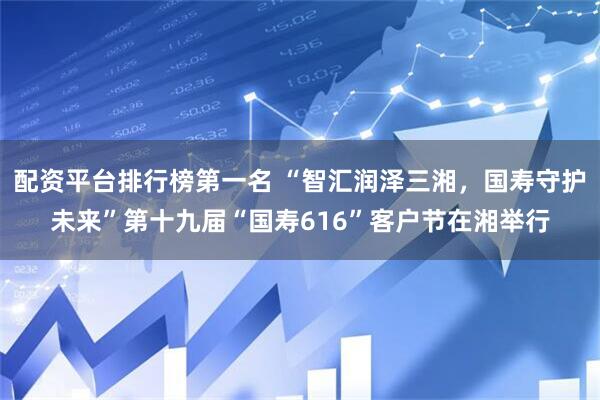 配资平台排行榜第一名 “智汇润泽三湘，国寿守护未来”第十九届“国寿616”客户节在湘举行