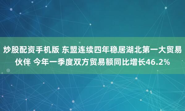 炒股配资手机版 东盟连续四年稳居湖北第一大贸易伙伴 今年一季度双方贸易额同比增长46.2%