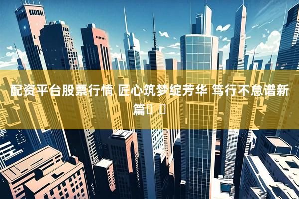 配资平台股票行情 匠心筑梦绽芳华 笃行不怠谱新篇​​
