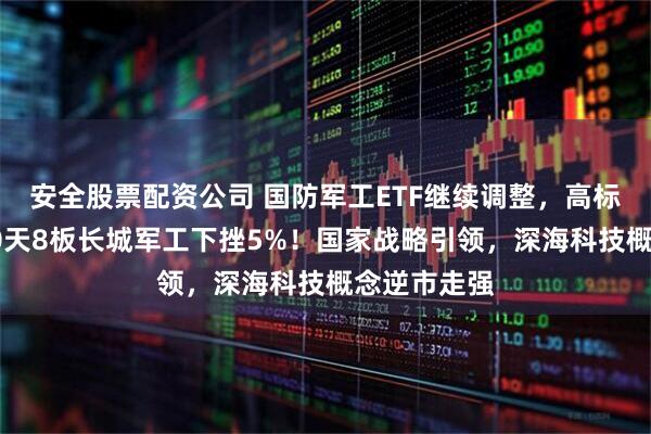 安全股票配资公司 国防军工ETF继续调整，高标股领跌，10天8板长城军工下挫5%！国家战略引领，深海科技概念逆市走强