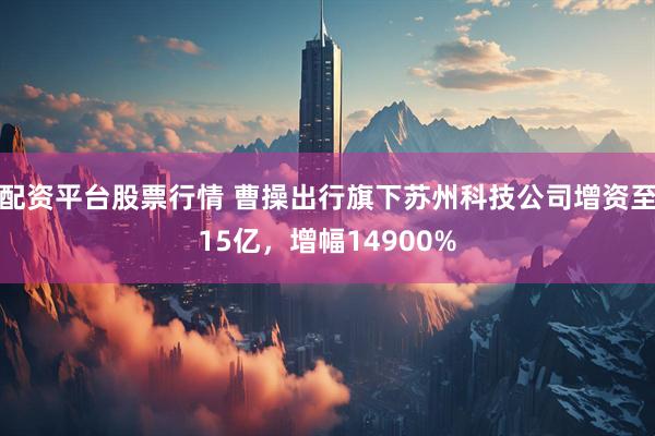 配资平台股票行情 曹操出行旗下苏州科技公司增资至15亿，增幅14900%