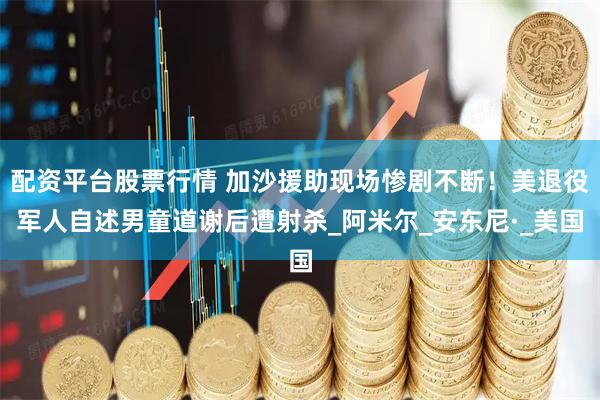 配资平台股票行情 加沙援助现场惨剧不断！美退役军人自述男童道谢后遭射杀_阿米尔_安东尼·_美国