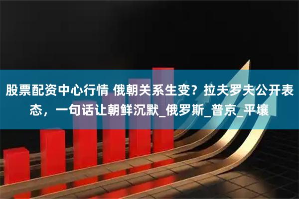 股票配资中心行情 俄朝关系生变？拉夫罗夫公开表态，一句话让朝鲜沉默_俄罗斯_普京_平壤