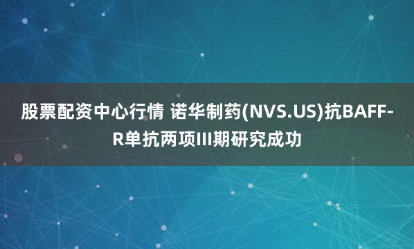 股票配资中心行情 诺华制药(NVS.US)抗BAFF-R单抗两项III期研究成功