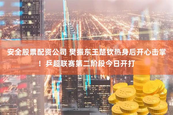 安全股票配资公司 樊振东王楚钦热身后开心击掌！乒超联赛第二阶段今日开打