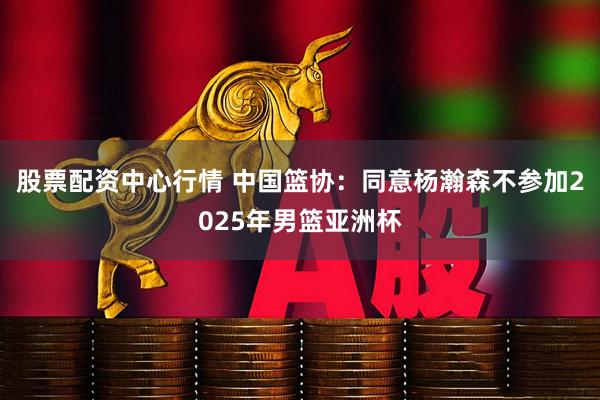 股票配资中心行情 中国篮协：同意杨瀚森不参加2025年男篮亚洲杯
