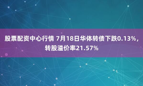 股票配资中心行情 7月18日华体转债下跌0.13%，转股溢价率21.57%
