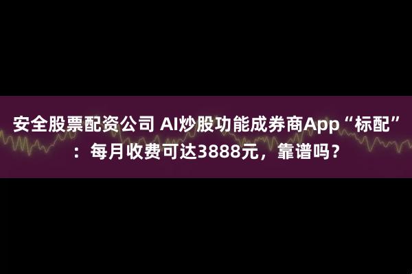 安全股票配资公司 AI炒股功能成券商App“标配”：每月收费可达3888元，靠谱吗？