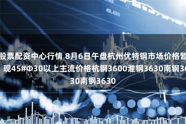 股票配资中心行情 8月6日午盘杭州优特钢市场价格暂稳。现45#Φ30以上主流价格杭钢3600淮钢3630南钢3630