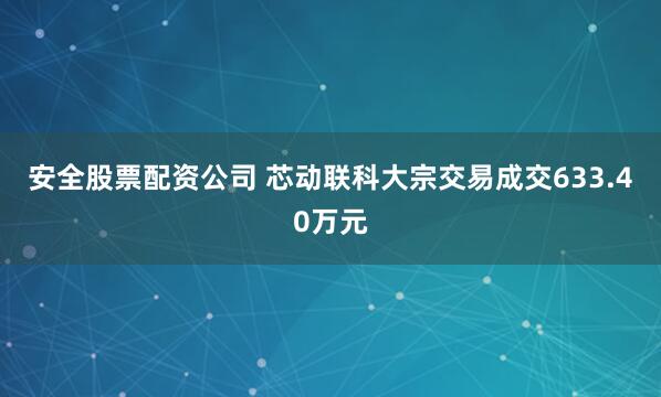 安全股票配资公司 芯动联科大宗交易成交633.40万元