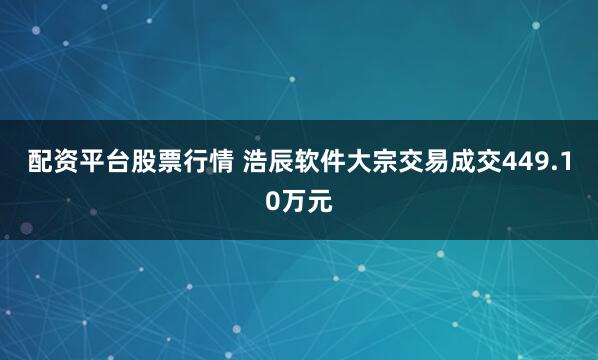 配资平台股票行情 浩辰软件大宗交易成交449.10万元
