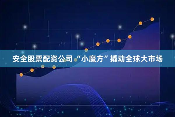 安全股票配资公司 “小魔方”撬动全球大市场