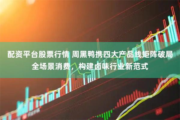 配资平台股票行情 周黑鸭携四大产品线矩阵破局全场景消费，构建卤味行业新范式