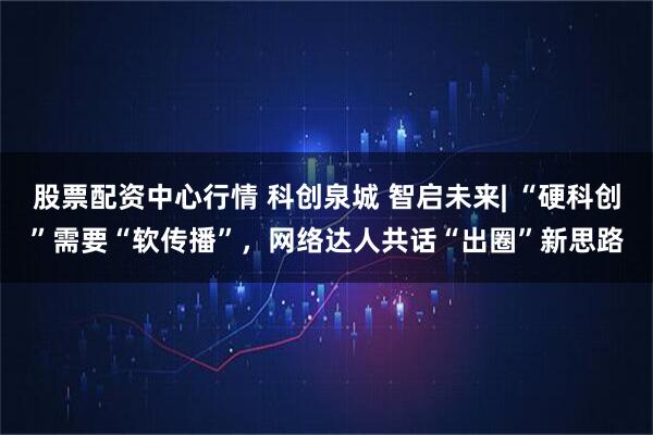 股票配资中心行情 科创泉城 智启未来| “硬科创”需要“软传播”，网络达人共话“出圈”新思路