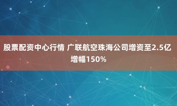 股票配资中心行情 广联航空珠海公司增资至2.5亿 增幅150%