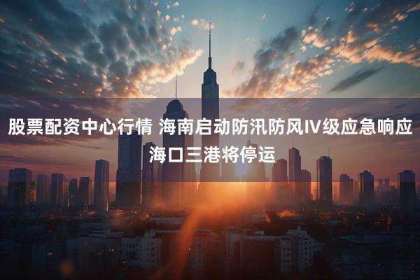 股票配资中心行情 海南启动防汛防风Ⅳ级应急响应 海口三港将停运