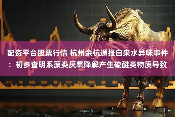 配资平台股票行情 杭州余杭通报自来水异味事件：初步查明系藻类厌氧降解产生硫醚类物质导致