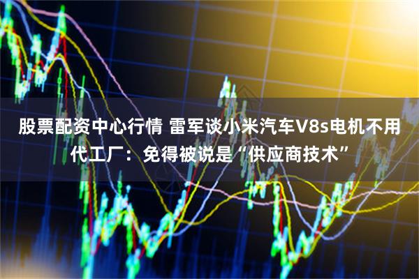 股票配资中心行情 雷军谈小米汽车V8s电机不用代工厂：免得被说是“供应商技术”