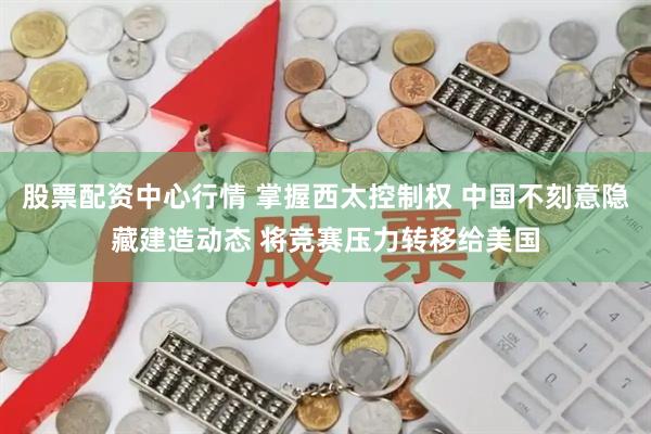 股票配资中心行情 掌握西太控制权 中国不刻意隐藏建造动态 将竞赛压力转移给美国