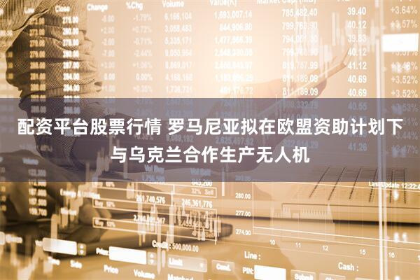 配资平台股票行情 罗马尼亚拟在欧盟资助计划下与乌克兰合作生产无人机