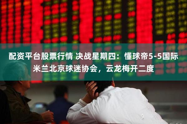 配资平台股票行情 决战星期四：懂球帝5-5国际米兰北京球迷协会，云龙梅开二度