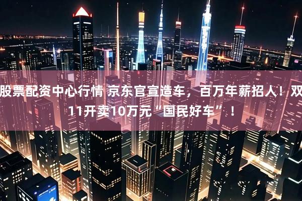 股票配资中心行情 京东官宣造车，百万年薪招人！双11开卖10万元“国民好车” ！