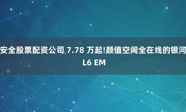 安全股票配资公司 7.78 万起!颜值空间全在线的银河 L6 EM
