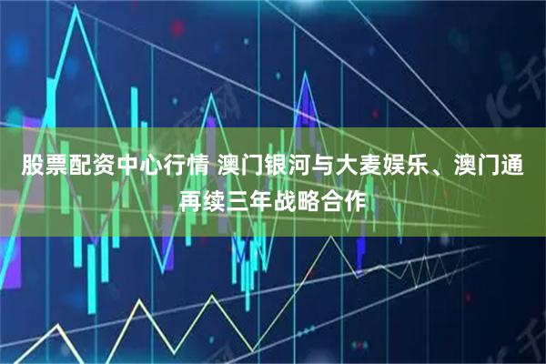 股票配资中心行情 澳门银河与大麦娱乐、澳门通再续三年战略合作
