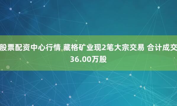 股票配资中心行情 藏格矿业现2笔大宗交易 合计成交36.00万股