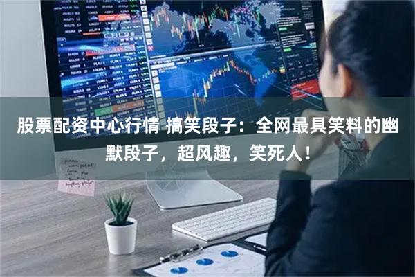 股票配资中心行情 搞笑段子：全网最具笑料的幽默段子，超风趣，笑死人！