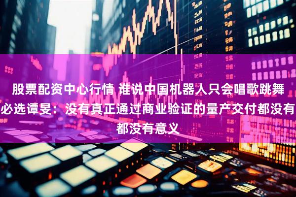 股票配资中心行情 谁说中国机器人只会唱歌跳舞？优必选谭旻：没有真正通过商业验证的量产交付都没有意义