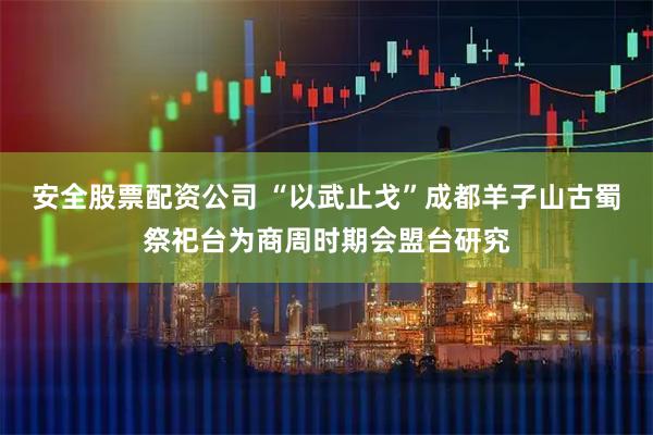 安全股票配资公司 “以武止戈”成都羊子山古蜀祭祀台为商周时期会盟台研究