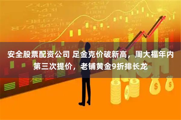 安全股票配资公司 足金克价破新高，周大福年内第三次提价，老铺黄金9折排长龙
