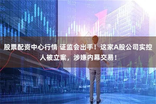 股票配资中心行情 证监会出手！这家A股公司实控人被立案，涉嫌内幕交易！