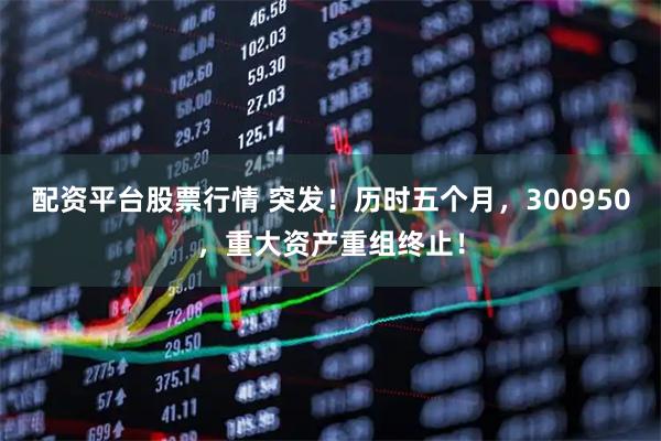 配资平台股票行情 突发！历时五个月，300950，重大资产重组终止！