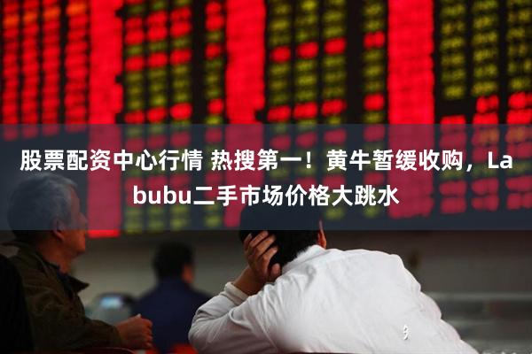 股票配资中心行情 热搜第一！黄牛暂缓收购，Labubu二手市场价格大跳水