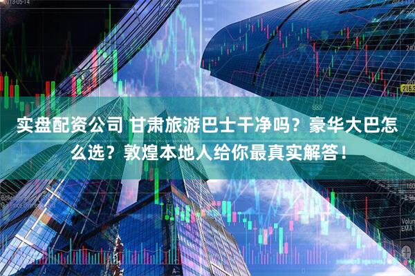 实盘配资公司 甘肃旅游巴士干净吗？豪华大巴怎么选？敦煌本地人给你最真实解答！