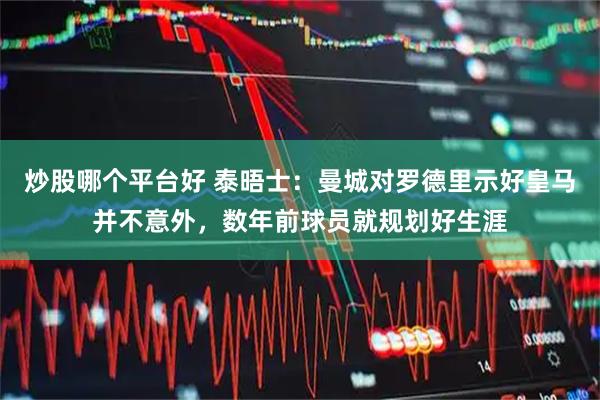 炒股哪个平台好 泰晤士：曼城对罗德里示好皇马并不意外，数年前球员就规划好生涯