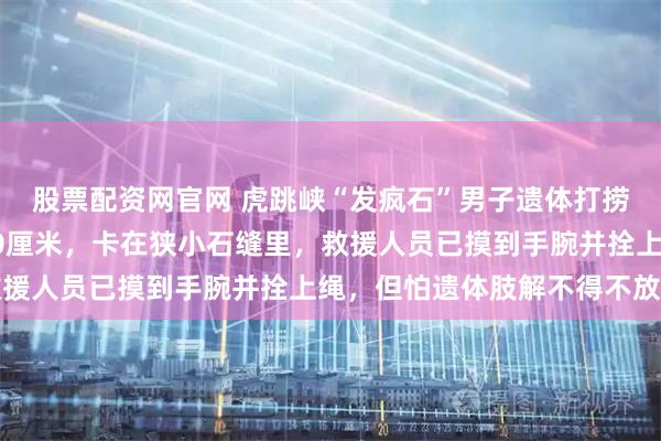 股票配资网官网 虎跳峡“发疯石”男子遗体打捞细节：遗体离水面仅40厘米，卡在狭小石缝里，救援人员已摸到手腕并拴上绳，但怕遗体肢解不得不放手