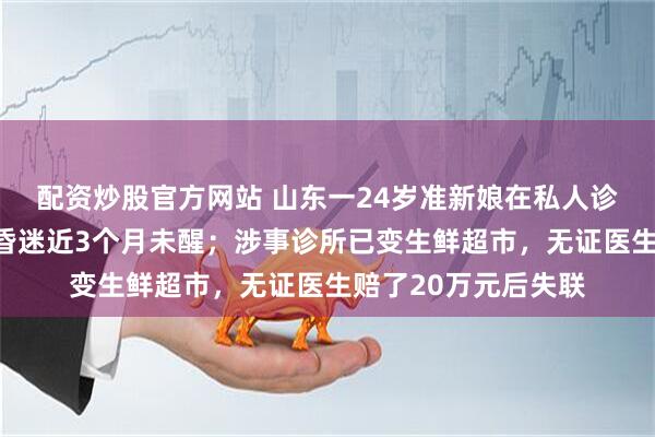 配资炒股官方网站 山东一24岁准新娘在私人诊所输液，突发休克昏迷近3个月未醒；涉事诊所已变生鲜超市，无证医生赔了20万元后失联