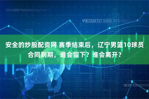 安全的炒股配资网 赛季结束后，辽宁男篮10球员合同到期，谁会留下？谁会离开？