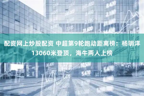 配资网上炒股配资 中超第9轮跑动距离榜：杨明洋13060米登顶，海牛两人上榜