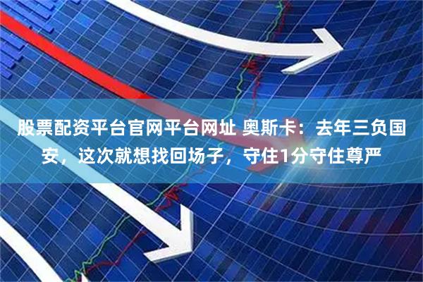 股票配资平台官网平台网址 奥斯卡：去年三负国安，这次就想找回场子，守住1分守住尊严