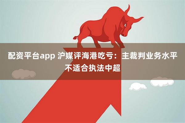 配资平台app 沪媒评海港吃亏：主裁判业务水平不适合执法中超