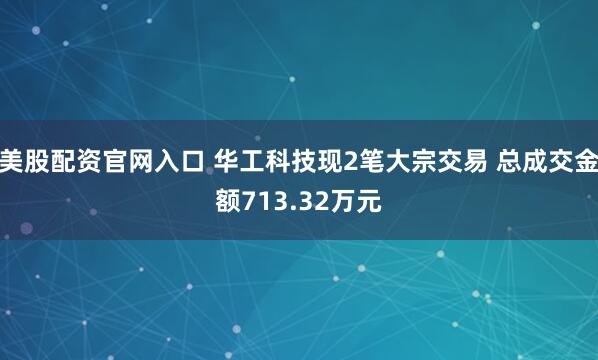 美股配资官网入口 华工科技现2笔大宗交易 总成交金额713.32万元