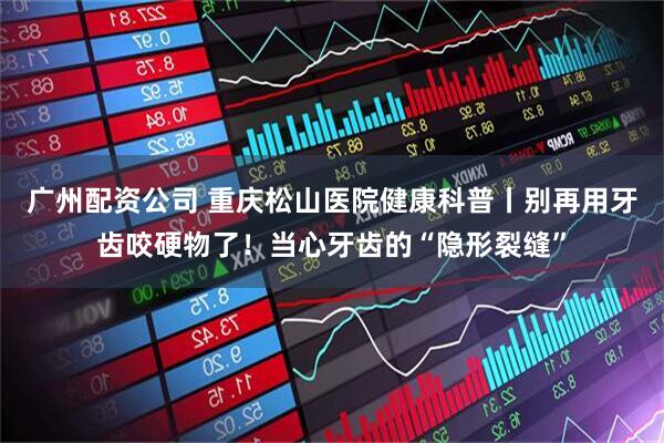 广州配资公司 重庆松山医院健康科普丨别再用牙齿咬硬物了！当心牙齿的“隐形裂缝”