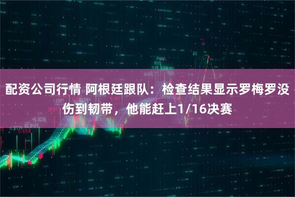 配资公司行情 阿根廷跟队：检查结果显示罗梅罗没伤到韧带，他能赶上1/16决赛