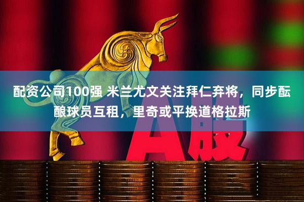 配资公司100强 米兰尤文关注拜仁弃将，同步酝酿球员互租，里奇或平换道格拉斯