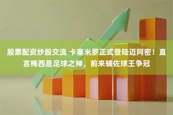 股票配资炒股交流 卡塞米罗正式登陆迈阿密！直言梅西是足球之神，前来辅佐球王争冠
