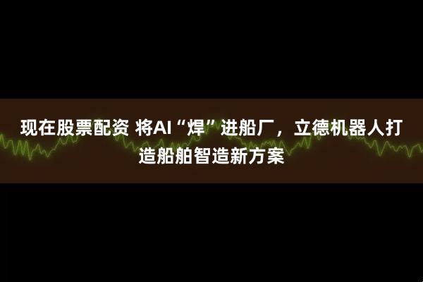 现在股票配资 将AI“焊”进船厂，立德机器人打造船舶智造新方案
